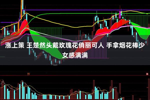 涨上策 王楚然头戴玫瑰花俏丽可人 手拿烟花棒少女感满满