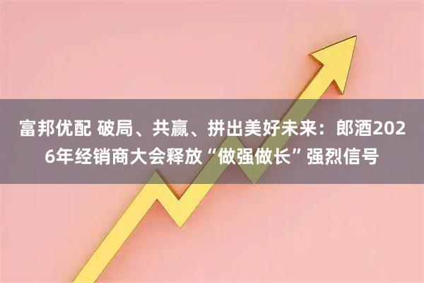 富邦优配 破局、共赢、拼出美好未来：郎酒2026年经销商大会释放“做强做长”强烈信号