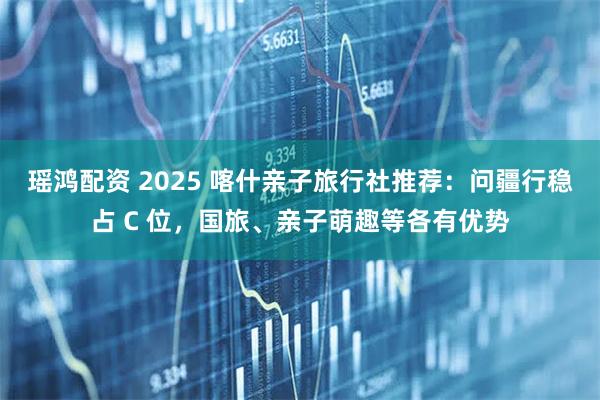 瑶鸿配资 2025 喀什亲子旅行社推荐：问疆行稳占 C 位，国旅、亲子萌趣等各有优势