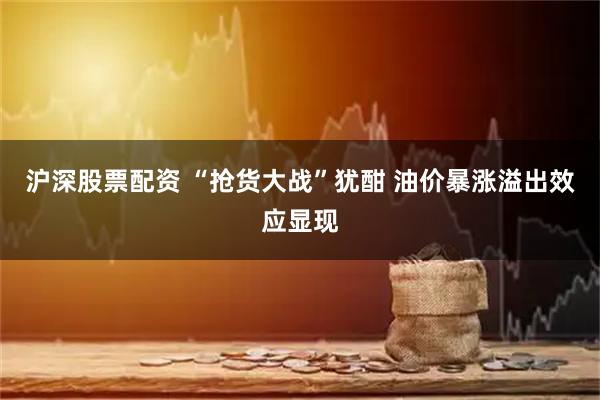 沪深股票配资 “抢货大战”犹酣 油价暴涨溢出效应显现