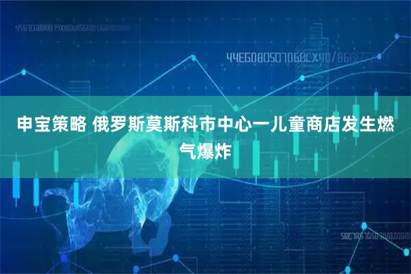 申宝策略 俄罗斯莫斯科市中心一儿童商店发生燃气爆炸