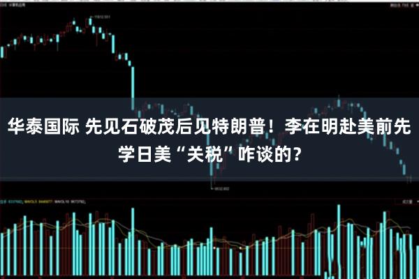 华泰国际 先见石破茂后见特朗普!李在明赴美前先学日美“关税”咋谈的?