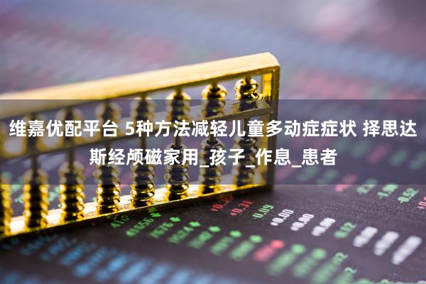 维嘉优配平台 5种方法减轻儿童多动症症状 择思达斯经颅磁家用_孩子_作息_患者