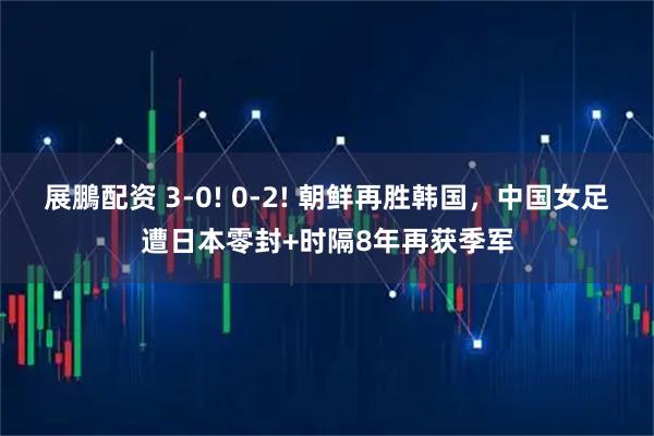 展鵬配资 3-0! 0-2! 朝鲜再胜韩国，中国女足遭日本零封+时隔8年再获季军