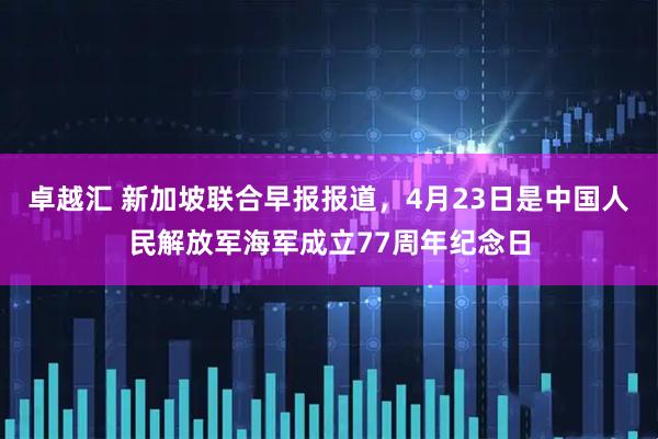 卓越汇 新加坡联合早报报道，4月23日是中国人民解放军海军成立77周年纪念日