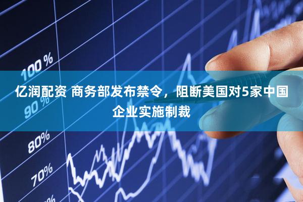 亿润配资 商务部发布禁令，阻断美国对5家中国企业实施制裁