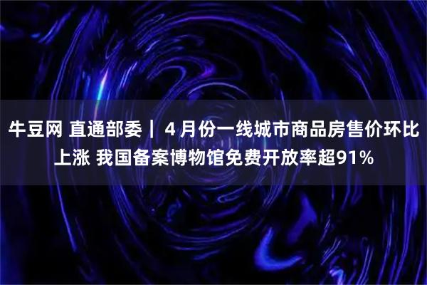 牛豆网 直通部委｜４月份一线城市商品房售价环比上涨 我国备案博物馆免费开放率超91%