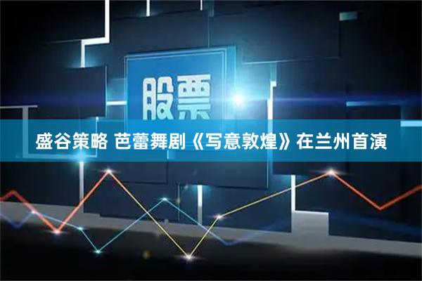 盛谷策略 芭蕾舞剧《写意敦煌》在兰州首演