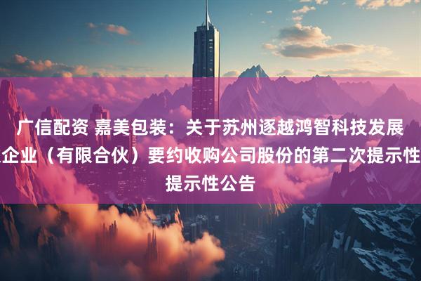 广信配资 嘉美包装：关于苏州逐越鸿智科技发展合伙企业（有限合伙）要约收购公司股份的第二次提示性公告