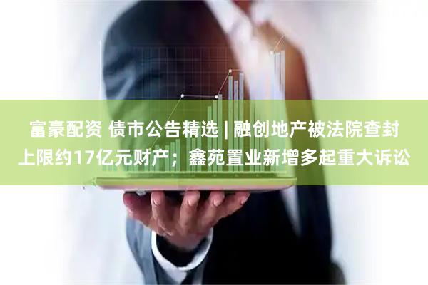 富豪配资 债市公告精选 | 融创地产被法院查封上限约17亿元财产；鑫苑置业新增多起重大诉讼