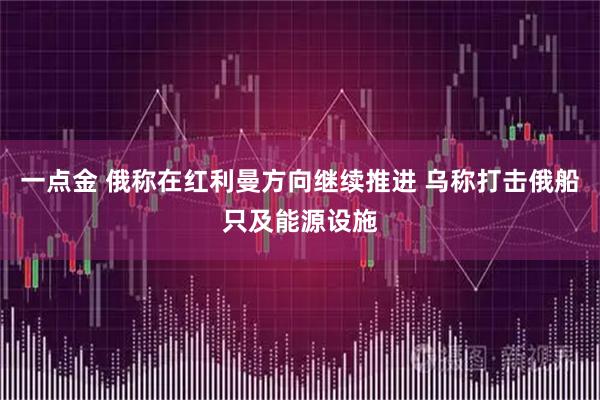 一点金 俄称在红利曼方向继续推进 乌称打击俄船只及能源设施