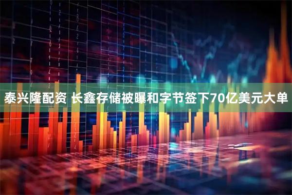 泰兴隆配资 长鑫存储被曝和字节签下70亿美元大单
