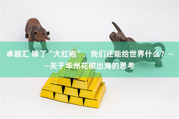卓越汇 除了“大红袍”，我们还能给世界什么？——关于华州花椒出海的思考