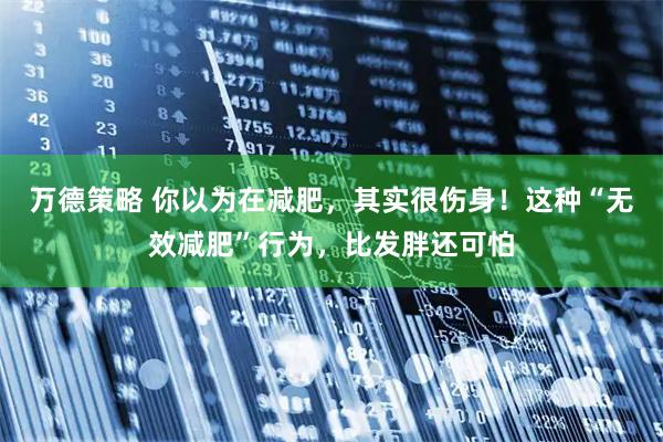 万德策略 你以为在减肥，其实很伤身！这种“无效减肥”行为，比发胖还可怕