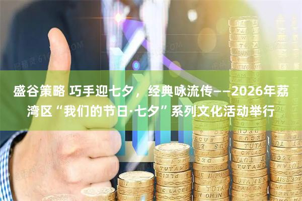 盛谷策略 巧手迎七夕，经典咏流传——2026年荔湾区“我们的节日·七夕”系列文化活动举行
