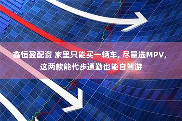鑫恒盈配资 家里只能买一辆车, 尽量选MPV, 这两款能代步通勤也能自驾游