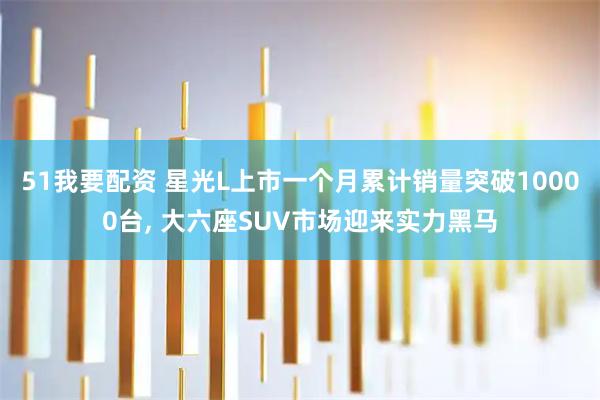 51我要配资 星光L上市一个月累计销量突破10000台, 大六座SUV市场迎来实力黑马