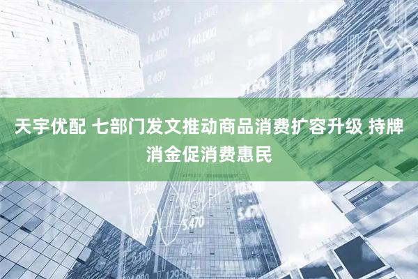 天宇优配 七部门发文推动商品消费扩容升级 持牌消金促消费惠民