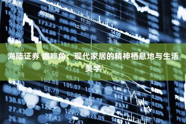 海陆证券 咖啡角：现代家居的精神栖息地与生活美学