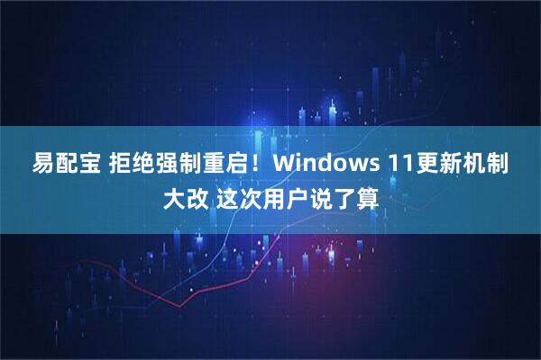 易配宝 拒绝强制重启！Windows 11更新机制大改 这次用户说了算