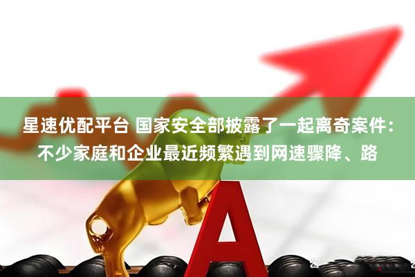 星速优配平台 国家安全部披露了一起离奇案件：不少家庭和企业最近频繁遇到网速骤降、路